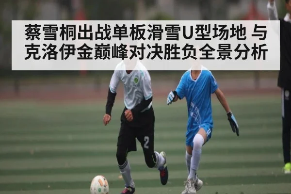 蔡雪桐出战单板滑雪U型场地 与克洛伊金巅峰对决胜负全景分析