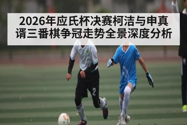 2026年应氏杯决赛柯洁与申真谞三番棋争冠走势全景深度分析