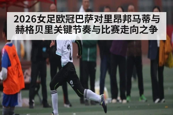 2026女足欧冠巴萨对里昂邦马蒂与赫格贝里关键节奏与比赛走向之争